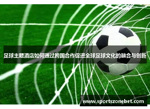 足球主题酒店如何通过跨国合作促进全球足球文化的融合与创新